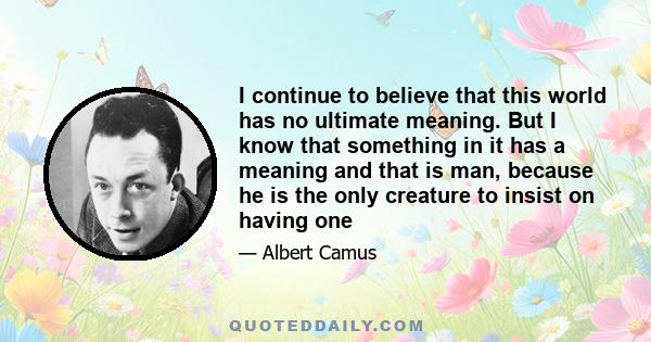 I continue to believe that this world has no ultimate meaning. But I know that something in it has a meaning and that is man, because he is the only creature to insist on having one