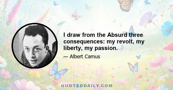 I draw from the Absurd three consequences: my revolt, my liberty, my passion.