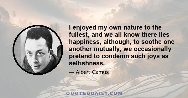 I enjoyed my own nature to the fullest, and we all know there lies happiness, although, to soothe one another mutually, we occasionally pretend to condemn such joys as selfishness.