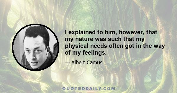 I explained to him, however, that my nature was such that my physical needs often got in the way of my feelings.