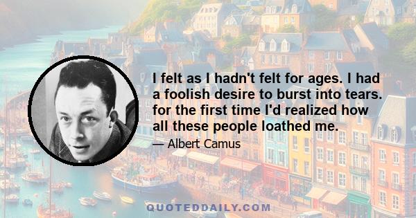 I felt as I hadn't felt for ages. I had a foolish desire to burst into tears. for the first time I'd realized how all these people loathed me.