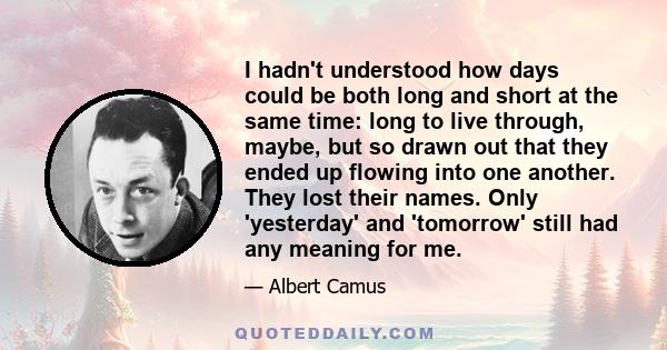 I hadn't understood how days could be both long and short at the same time: long to live through, maybe, but so drawn out that they ended up flowing into one another. They lost their names. Only 'yesterday' and