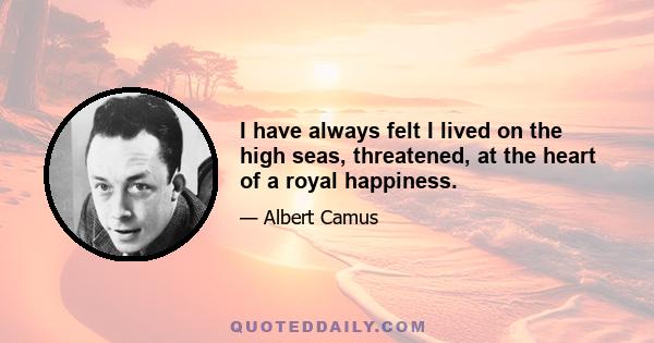 I have always felt I lived on the high seas, threatened, at the heart of a royal happiness.