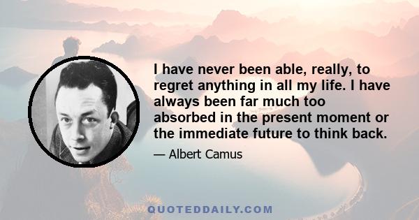 I have never been able, really, to regret anything in all my life. I have always been far much too absorbed in the present moment or the immediate future to think back.