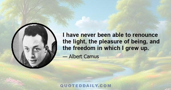 I have never been able to renounce the light, the pleasure of being, and the freedom in which I grew up.