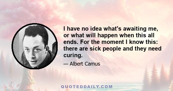 I have no idea what's awaiting me, or what will happen when this all ends. For the moment I know this: there are sick people and they need curing.