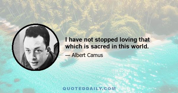 I have not stopped loving that which is sacred in this world.