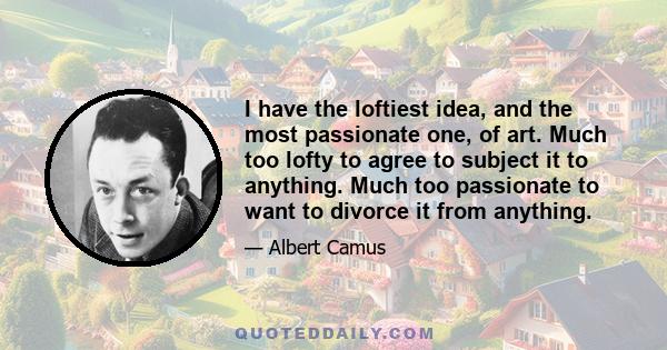 I have the loftiest idea, and the most passionate one, of art. Much too lofty to agree to subject it to anything. Much too passionate to want to divorce it from anything.