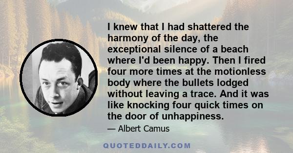 I knew that I had shattered the harmony of the day, the exceptional silence of a beach where I'd been happy. Then I fired four more times at the motionless body where the bullets lodged without leaving a trace. And it