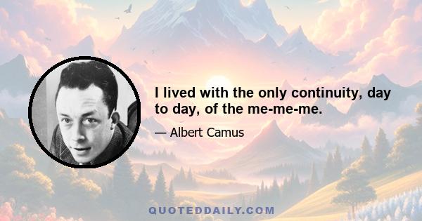 I lived with the only continuity, day to day, of the me-me-me.