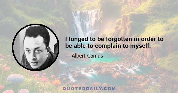 I longed to be forgotten in order to be able to complain to myself.