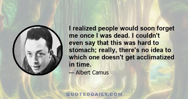 I realized people would soon forget me once I was dead. I couldn't even say that this was hard to stomach; really, there's no idea to which one doesn't get acclimatized in time.