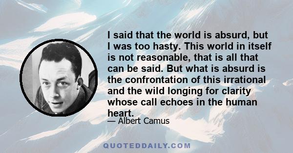 I said that the world is absurd, but I was too hasty. This world in itself is not reasonable, that is all that can be said. But what is absurd is the confrontation of this irrational and the wild longing for clarity