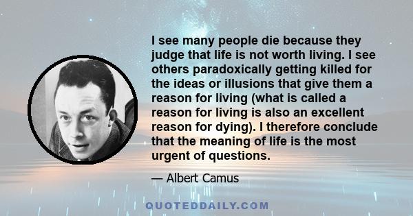 I see many people die because they judge that life is not worth living. I see others paradoxically getting killed for the ideas or illusions that give them a reason for living (what is called a reason for living is also 