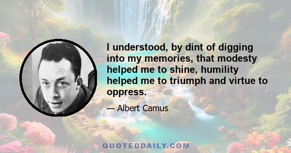 I understood, by dint of digging into my memories, that modesty helped me to shine, humility helped me to triumph and virtue to oppress.