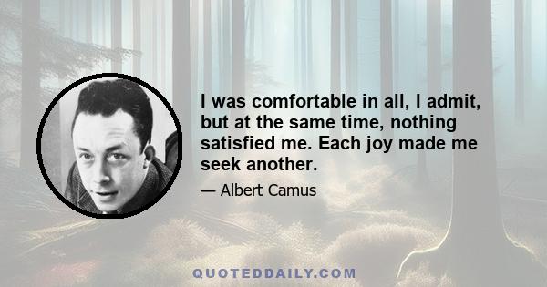 I was comfortable in all, I admit, but at the same time, nothing satisfied me. Each joy made me seek another.