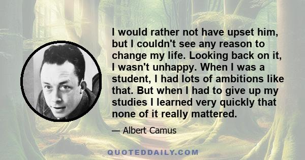 I would rather not have upset him, but I couldn't see any reason to change my life. Looking back on it, I wasn't unhappy. When I was a student, I had lots of ambitions like that. But when I had to give up my studies I