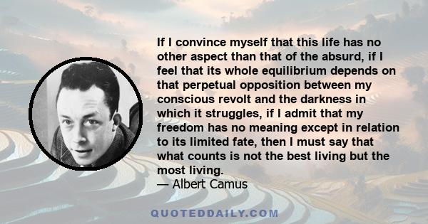 If I convince myself that this life has no other aspect than that of the absurd, if I feel that its whole equilibrium depends on that perpetual opposition between my conscious revolt and the darkness in which it