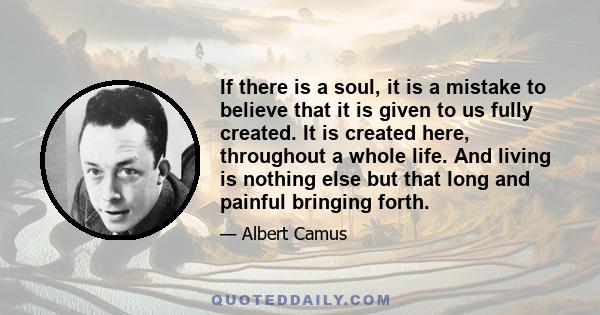 If there is a soul, it is a mistake to believe that it is given to us fully created. It is created here, throughout a whole life. And living is nothing else but that long and painful bringing forth.