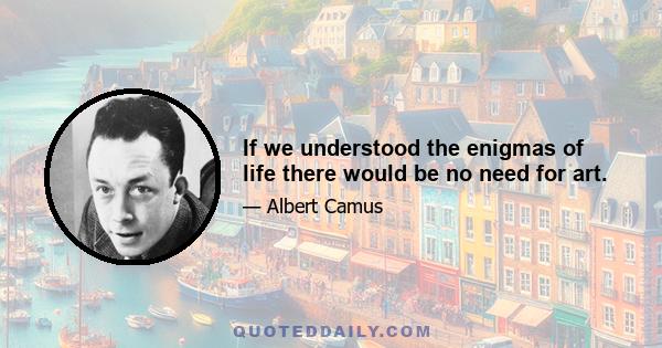 If we understood the enigmas of life there would be no need for art.