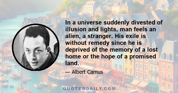 In a universe suddenly divested of illusion and lights, man feels an alien, a stranger. His exile is without remedy since he is deprived of the memory of a lost home or the hope of a promised land.