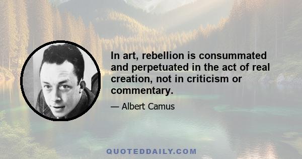 In art, rebellion is consummated and perpetuated in the act of real creation, not in criticism or commentary.