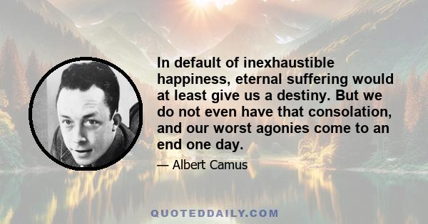 In default of inexhaustible happiness, eternal suffering would at least give us a destiny. But we do not even have that consolation, and our worst agonies come to an end one day.