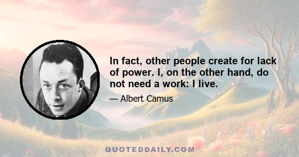 In fact, other people create for lack of power. I, on the other hand, do not need a work: I live.