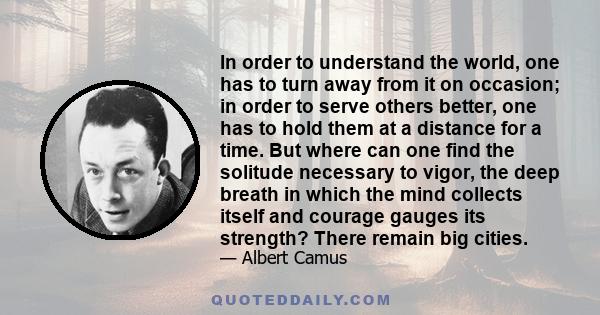 In order to understand the world, one has to turn away from it on occasion; in order to serve others better, one has to hold them at a distance for a time. But where can one find the solitude necessary to vigor, the