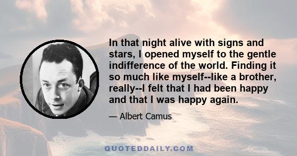 In that night alive with signs and stars, I opened myself to the gentle indifference of the world. Finding it so much like myself--like a brother, really--I felt that I had been happy and that I was happy again.