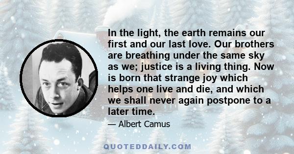 In the light, the earth remains our first and our last love. Our brothers are breathing under the same sky as we; justice is a living thing. Now is born that strange joy which helps one live and die, and which we shall