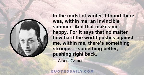 In the midst of winter, I found there was, within me, an invincible summer. And that makes me happy. For it says that no matter how hard the world pushes against me, within me, there’s something stronger – something