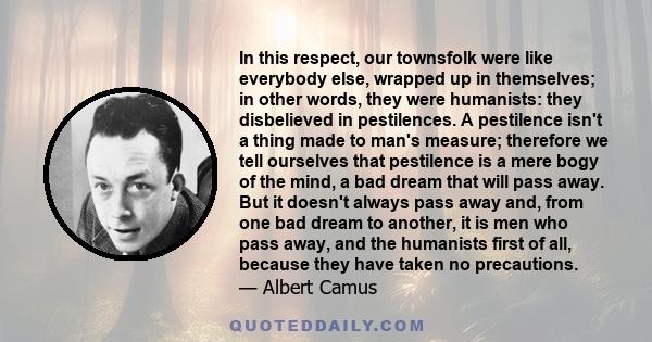 In this respect, our townsfolk were like everybody else, wrapped up in themselves; in other words, they were humanists: they disbelieved in pestilences. A pestilence isn't a thing made to man's measure; therefore we