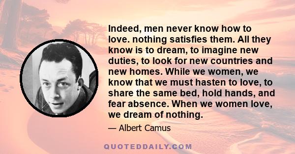 Indeed, men never know how to love. nothing satisfies them. All they know is to dream, to imagine new duties, to look for new countries and new homes. While we women, we know that we must hasten to love, to share the