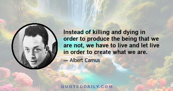 Instead of killing and dying in order to produce the being that we are not, we have to live and let live in order to create what we are.