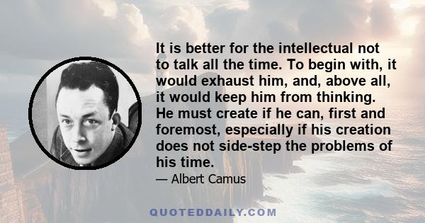 It is better for the intellectual not to talk all the time. To begin with, it would exhaust him, and, above all, it would keep him from thinking. He must create if he can, first and foremost, especially if his creation