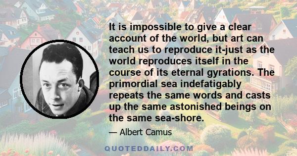 It is impossible to give a clear account of the world, but art can teach us to reproduce it-just as the world reproduces itself in the course of its eternal gyrations. The primordial sea indefatigably repeats the same