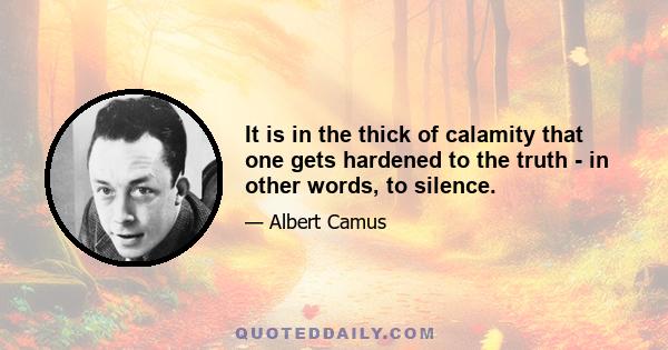 It is in the thick of calamity that one gets hardened to the truth - in other words, to silence.