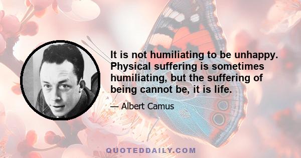 It is not humiliating to be unhappy. Physical suffering is sometimes humiliating, but the suffering of being cannot be, it is life.