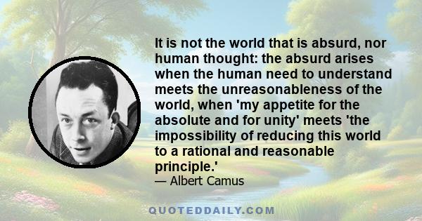 It is not the world that is absurd, nor human thought: the absurd arises when the human need to understand meets the unreasonableness of the world, when 'my appetite for the absolute and for unity' meets 'the