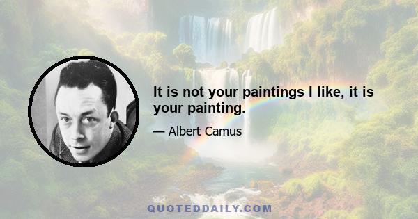 It is not your paintings I like, it is your painting.