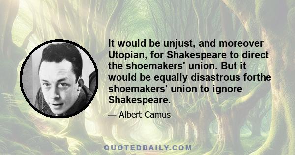 It would be unjust, and moreover Utopian, for Shakespeare to direct the shoemakers' union. But it would be equally disastrous forthe shoemakers' union to ignore Shakespeare.