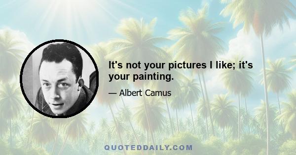 It's not your pictures I like; it's your painting.