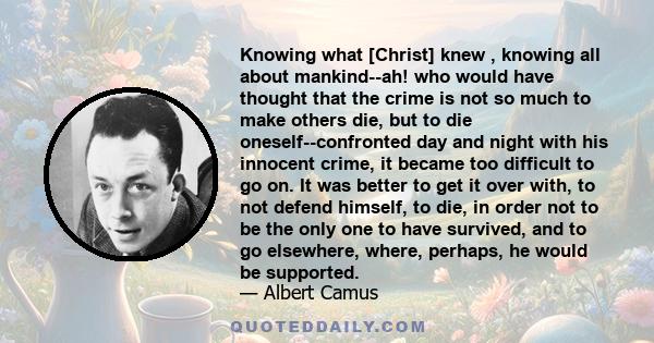 Knowing what [Christ] knew , knowing all about mankind--ah! who would have thought that the crime is not so much to make others die, but to die oneself--confronted day and night with his innocent crime, it became too