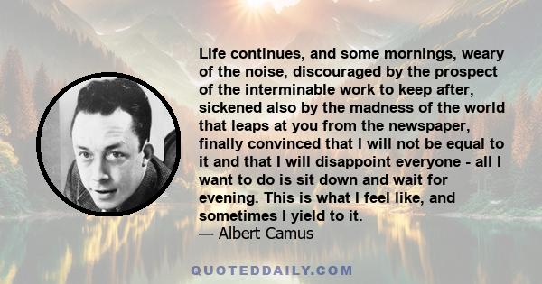 Life continues, and some mornings, weary of the noise, discouraged by the prospect of the interminable work to keep after, sickened also by the madness of the world that leaps at you from the newspaper, finally