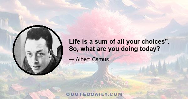 Life is a sum of all your choices. So, what are you doing today?