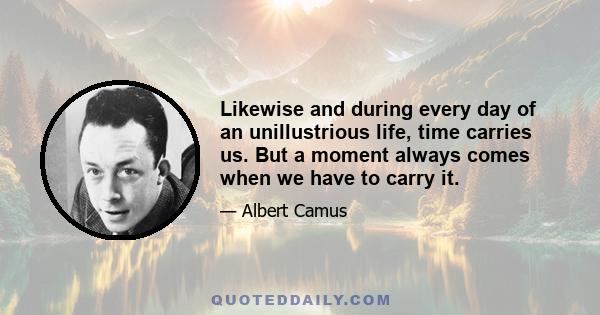 Likewise and during every day of an unillustrious life, time carries us. But a moment always comes when we have to carry it.