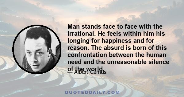 Man stands face to face with the irrational. He feels within him his longing for happiness and for reason. The absurd is born of this confrontation between the human need and the unreasonable silence of the world.