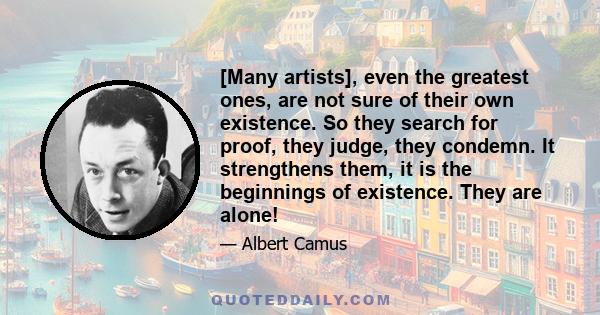 [Many artists], even the greatest ones, are not sure of their own existence. So they search for proof, they judge, they condemn. It strengthens them, it is the beginnings of existence. They are alone!