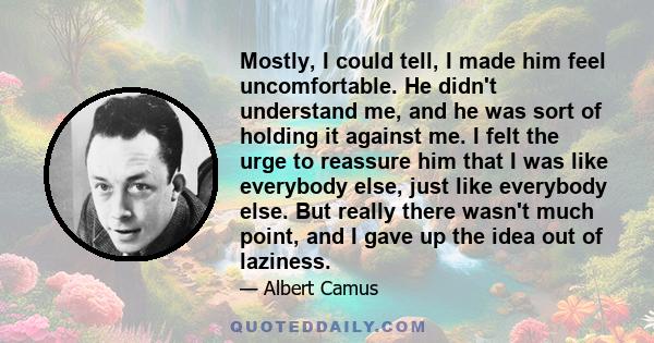 Mostly, I could tell, I made him feel uncomfortable. He didn't understand me, and he was sort of holding it against me. I felt the urge to reassure him that I was like everybody else, just like everybody else. But